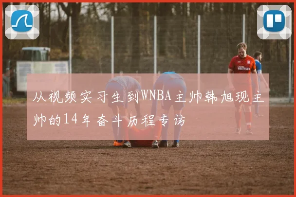 从视频实习生到WNBA主帅韩旭现主帅的14年奋斗历程专访