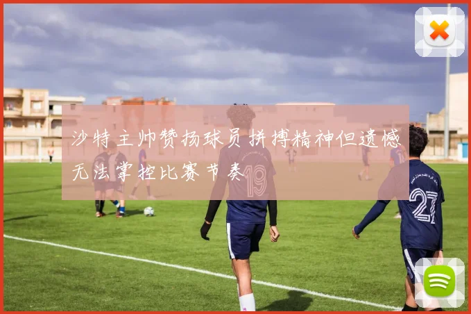 沙特主帅赞扬球员拼搏精神但遗憾无法掌控比赛节奏