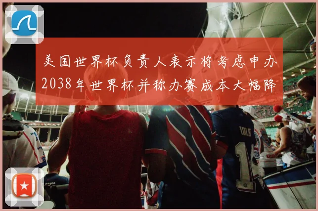 美国世界杯负责人表示将考虑申办2038年世界杯并称办赛成本大幅降低