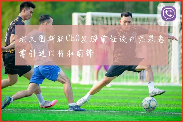 尤文图斯新CEO发现前任谈判无果急需引进门将和前锋