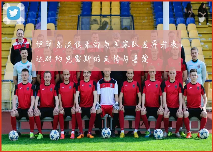 伊萨克谈俱乐部与国家队差异并表达对约克雷斯的支持与喜爱
