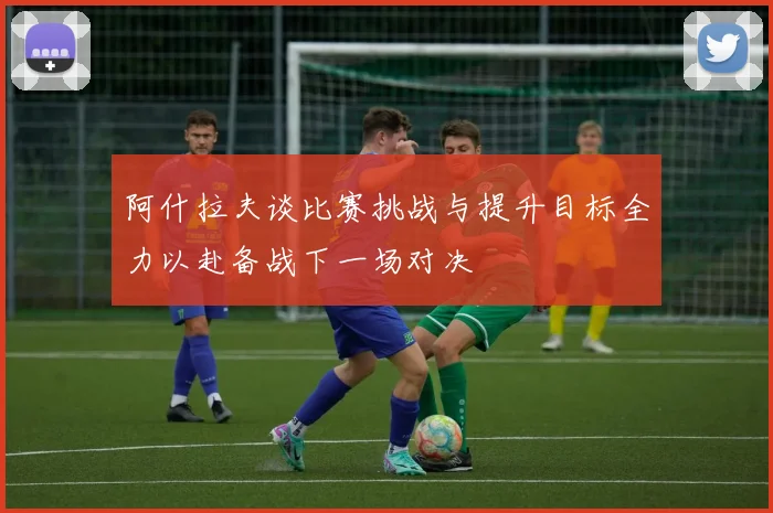 阿什拉夫谈比赛挑战与提升目标全力以赴备战下一场对决