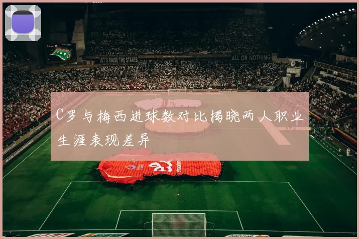 C罗与梅西进球数对比揭晓两人职业生涯表现差异