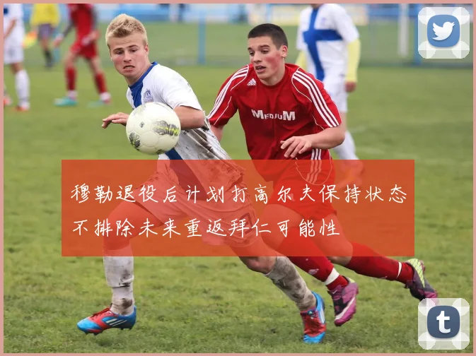 穆勒退役后计划打高尔夫保持状态不排除未来重返拜仁可能性