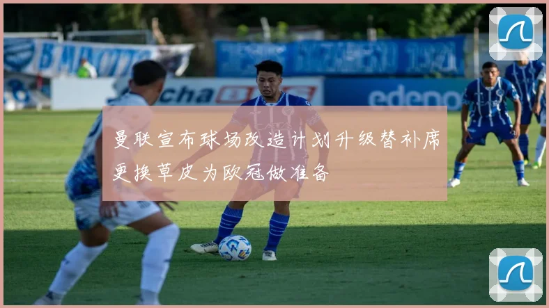 曼联宣布球场改造计划升级替补席更换草皮为欧冠做准备