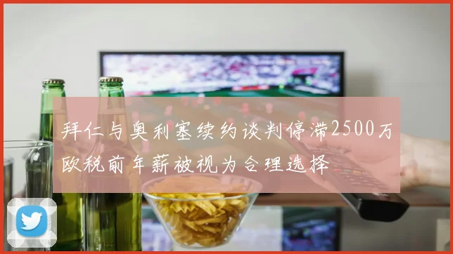 拜仁与奥利塞续约谈判停滞2500万欧税前年薪被视为合理选择