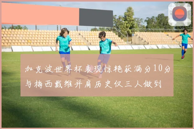 加克波世界杯表现惊艳获满分10分与梅西戴维并肩历史仅三人做到