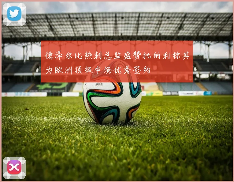 德泽尔比热刺总监盛赞托纳利称其为欧洲顶级中场优秀签约