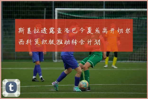 斯基拉透露查洛巴今夏或离开切尔西科莫积极推动转会计划