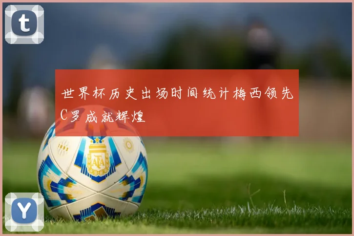 世界杯历史出场时间统计梅西领先C罗成就辉煌