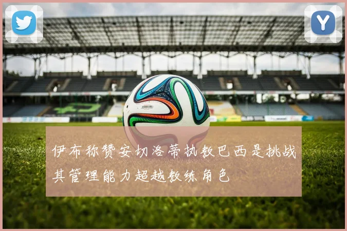 伊布称赞安切洛蒂执教巴西是挑战其管理能力超越教练角色