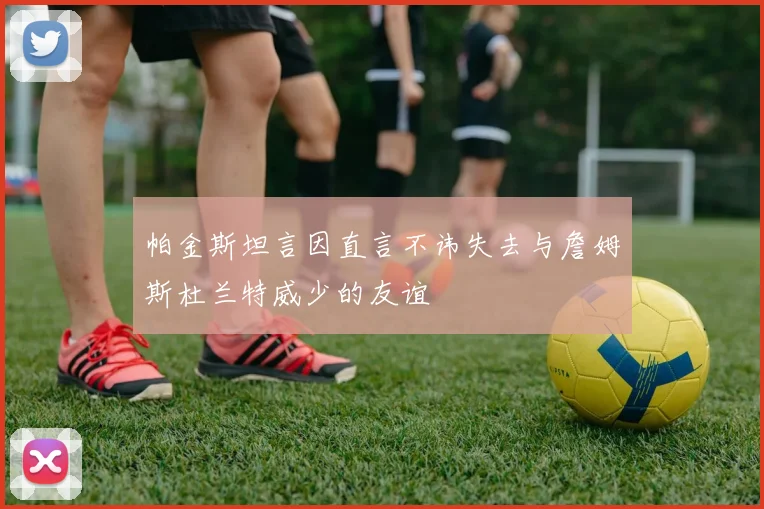 帕金斯坦言因直言不讳失去与詹姆斯杜兰特威少的友谊