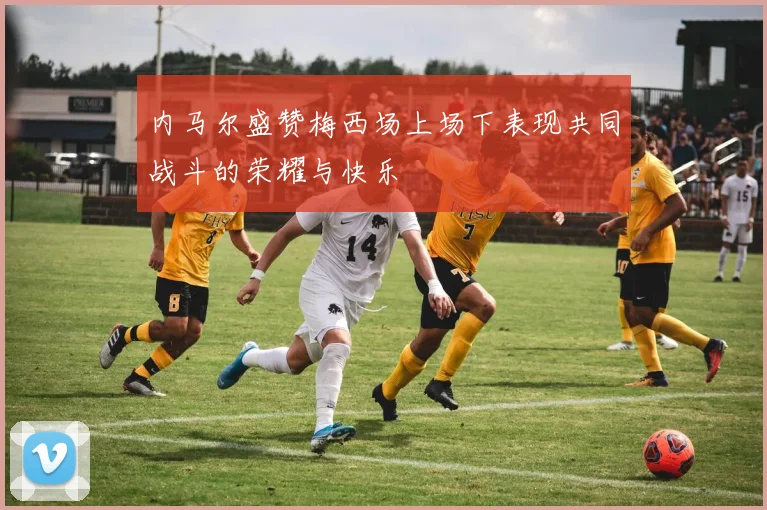 内马尔盛赞梅西场上场下表现共同战斗的荣耀与快乐