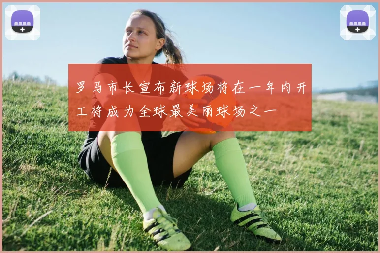 罗马市长宣布新球场将在一年内开工将成为全球最美丽球场之一